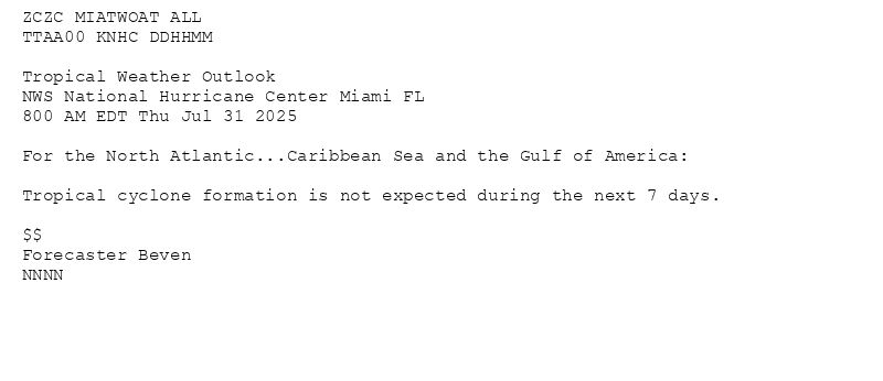
ZCZC MIATWOAT ALL<br>TTAA00 KNHC DDHHMM<br><br>Tropical Weather Outlook<br>NWS National Hurricane Center Miami FL<br>800 AM EDT Thu Jul 31 2025<br><br>For the North Atlantic...Caribbean Sea and the Gulf of America:<br><br>Tropical cyclone formation is not expected during the next 7 days.<br><br>$$<br>Forecaster Beven<br>NNNN<br><br><br>


