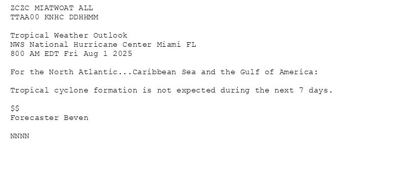 
ZCZC MIATWOAT ALL<br>TTAA00 KNHC DDHHMM<br><br>Tropical Weather Outlook<br>NWS National Hurricane Center Miami FL<br>800 AM EDT Fri Aug 1 2025<br><br>For the North Atlantic...Caribbean Sea and the Gulf of America:<br><br>Tropical cyclone formation is not expected during the next 7 days.<br><br>$$<br>Forecaster Beven<br><br>NNNN<br><br><br>

