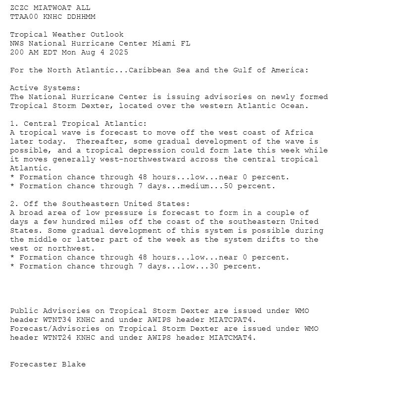 
ZCZC MIATWOAT ALL<br>TTAA00 KNHC DDHHMM<br><br>Tropical Weather Outlook<br>NWS National Hurricane Center Miami FL<br>200 AM EDT Mon Aug 4 2025<br><br>For the North Atlantic...Caribbean Sea and the Gulf of America:<br><br>Active Systems:<br>The National Hurricane Center is issuing advisories on newly formed <br>Tropical Storm Dexter, located over the western Atlantic Ocean.<br><br>1. Central Tropical Atlantic:<br>A tropical wave is forecast to move off the west coast of Africa <br>later today.  Thereafter, some gradual development of the wave is <br>possible, and a tropical depression could form late this week while <br>it moves generally west-northwestward across the central tropical <br>Atlantic.<br>* Formation chance through 48 hours...low...near 0 percent.<br>* Formation chance through 7 days...medium...50 percent.<br><br>2. Off the Southeastern United States:<br>A broad area of low pressure is forecast to form in a couple of <br>days a few hundred miles off the coast of the southeastern United <br>States. Some gradual development of this system is possible during <br>the middle or latter part of the week as the system drifts to the <br>west or northwest. <br>* Formation chance through 48 hours...low...near 0 percent.<br>* Formation chance through 7 days...low...30 percent.<br><br><br><br><br>Public Advisories on Tropical Storm Dexter are issued under WMO <br>header WTNT34 KNHC and under AWIPS header MIATCPAT4.<br>Forecast/Advisories on Tropical Storm Dexter are issued under WMO <br>header WTNT24 KNHC and under AWIPS header MIATCMAT4.<br><br><br>Forecaster Blake<br><br><br>

