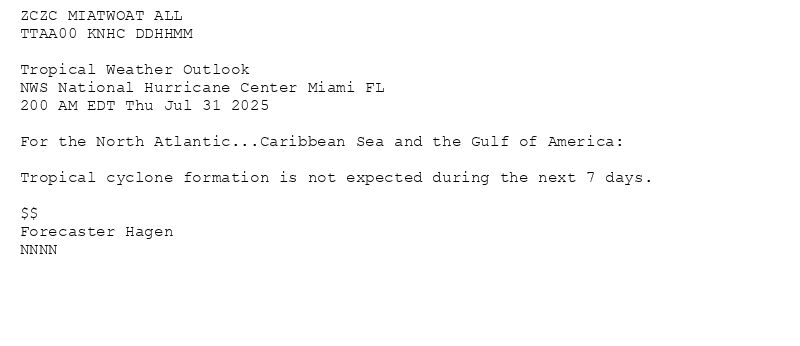 
ZCZC MIATWOAT ALL<br>TTAA00 KNHC DDHHMM<br><br>Tropical Weather Outlook<br>NWS National Hurricane Center Miami FL<br>200 AM EDT Thu Jul 31 2025<br><br>For the North Atlantic...Caribbean Sea and the Gulf of America:<br><br>Tropical cyclone formation is not expected during the next 7 days.<br><br>$$<br>Forecaster Hagen<br>NNNN<br><br><br>

