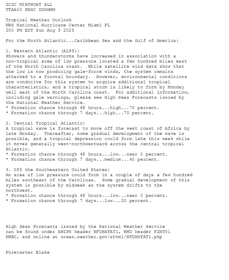 
ZCZC MIATWOAT ALL<br>TTAA00 KNHC DDHHMM<br><br>Tropical Weather Outlook<br>NWS National Hurricane Center Miami FL<br>200 PM EDT Sun Aug 3 2025<br><br>For the North Atlantic...Caribbean Sea and the Gulf of America:<br><br>1. Western Atlantic (AL95):<br>Showers and thunderstorms have increased in association with a <br>non-tropical area of low pressure located a few hundred miles east <br>of the North Carolina coast.  While satellite wind data show that <br>the low is now producing gale-force winds, the system remains <br>attached to a frontal boundary.  However, environmental conditions <br>are conducive for this system to acquire additional tropical <br>characteristics, and a tropical storm is likely to form by Monday <br>well east of the North Carolina coast.  For additional information, <br>including gale warnings, please see High Seas Forecasts issued by <br>the National Weather Service.<br>* Formation chance through 48 hours...high...70 percent.<br>* Formation chance through 7 days...high...70 percent.<br><br>2. Central Tropical Atlantic:<br>A tropical wave is forecast to move off the west coast of Africa by <br>late Monday.  Thereafter, some gradual development of the wave is <br>possible, and a tropical depression could form late this week while <br>it moves generally west-northwestward across the central tropical <br>Atlantic.<br>* Formation chance through 48 hours...low...near 0 percent.<br>* Formation chance through 7 days...medium...40 percent.<br><br>3. Off the Southeastern United States:<br>An area of low pressure could form in a couple of days a few hundred <br>miles southeast of the Carolinas.  Some gradual development of this <br>system is possible by midweek as the system drifts to the <br>northwest. <br>* Formation chance through 48 hours...low...near 0 percent.<br>* Formation chance through 7 days...low...20 percent.<br><br><br><br><br>High Seas Forecasts issued by the National Weather Service<br>can be found under AWIPS header NFDHSFAT1, WMO header FZNT01 <br>KWBC, and online at ocean.weather.gov/shtml/NFDHSFAT1.php<br><br><br>Forecaster Blake<br><br><br>

