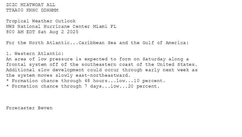 
ZCZC MIATWOAT ALL<br>TTAA00 KNHC DDHHMM<br><br>Tropical Weather Outlook<br>NWS National Hurricane Center Miami FL<br>800 AM EDT Sat Aug 2 2025<br><br>For the North Atlantic...Caribbean Sea and the Gulf of America:<br><br>1. Western Atlantic:<br>An area of low pressure is expected to form on Saturday along a <br>frontal system off of the southeastern coast of the United States. <br>Additional slow development could occur through early next week as <br>the system moves slowly east-northeastward.<br>* Formation chance through 48 hours...low...10 percent.<br>* Formation chance through 7 days...low...20 percent.<br><br><br><br>Forecaster Beven<br><br><br>

