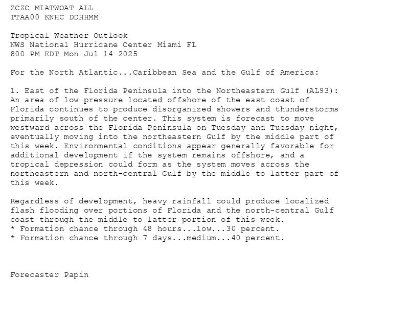 
ZCZC MIATWOAT ALL<br>TTAA00 KNHC DDHHMM<br><br>Tropical Weather Outlook<br>NWS National Hurricane Center Miami FL<br>800 PM EDT Mon Jul 14 2025<br><br>For the North Atlantic...Caribbean Sea and the Gulf of America:<br><br>1. East of the Florida Peninsula into the Northeastern Gulf (AL93):<br>An area of low pressure located offshore of the east coast of <br>Florida continues to produce disorganized showers and thunderstorms <br>primarily south of the center. This system is forecast to move <br>westward across the Florida Peninsula on Tuesday and Tuesday night, <br>eventually moving into the northeastern Gulf by the middle part of <br>this week. Environmental conditions appear generally favorable for <br>additional development if the system remains offshore, and a <br>tropical depression could form as the system moves across the <br>northeastern and north-central Gulf by the middle to latter part of <br>this week.<br><br>Regardless of development, heavy rainfall could produce localized <br>flash flooding over portions of Florida and the north-central Gulf <br>coast through the middle to latter portion of this week.<br>* Formation chance through 48 hours...low...30 percent.<br>* Formation chance through 7 days...medium...40 percent.<br><br><br><br>Forecaster Papin<br><br><br>

