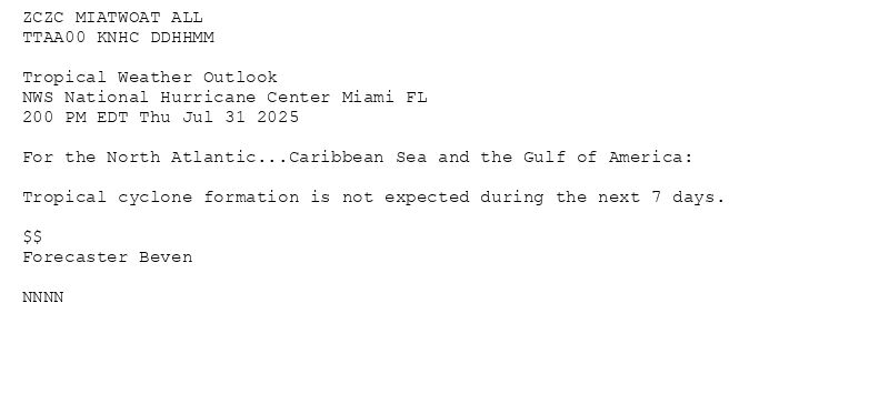 
ZCZC MIATWOAT ALL<br>TTAA00 KNHC DDHHMM<br><br>Tropical Weather Outlook<br>NWS National Hurricane Center Miami FL<br>200 PM EDT Thu Jul 31 2025<br><br>For the North Atlantic...Caribbean Sea and the Gulf of America:<br><br>Tropical cyclone formation is not expected during the next 7 days.<br><br>$$<br>Forecaster Beven<br><br>NNNN<br><br><br>

