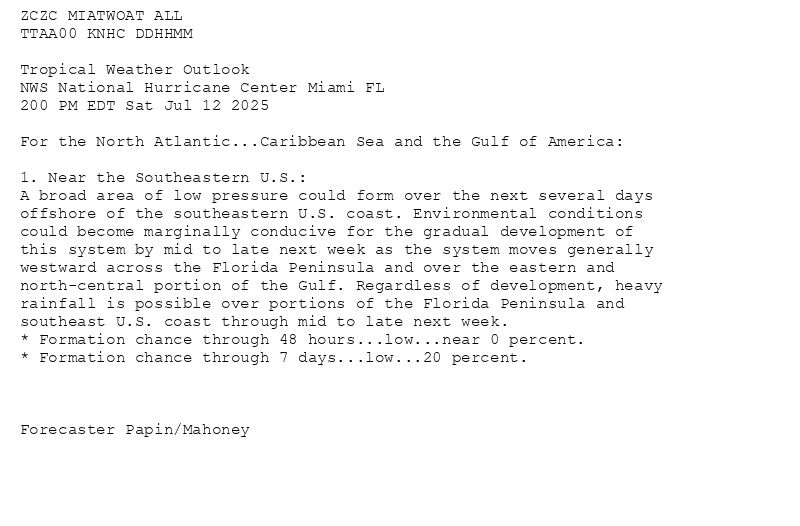 
ZCZC MIATWOAT ALL<br>TTAA00 KNHC DDHHMM<br><br>Tropical Weather Outlook<br>NWS National Hurricane Center Miami FL<br>200 PM EDT Sat Jul 12 2025<br><br>For the North Atlantic...Caribbean Sea and the Gulf of America:<br><br>1. Near the Southeastern U.S.:<br>A broad area of low pressure could form over the next several days <br>offshore of the southeastern U.S. coast. Environmental conditions <br>could become marginally conducive for the gradual development of <br>this system by mid to late next week as the system moves generally <br>westward across the Florida Peninsula and over the eastern and <br>north-central portion of the Gulf. Regardless of development, heavy <br>rainfall is possible over portions of the Florida Peninsula and <br>southeast U.S. coast through mid to late next week.<br>* Formation chance through 48 hours...low...near 0 percent.<br>* Formation chance through 7 days...low...20 percent.<br><br><br><br>Forecaster Papin/Mahoney<br><br><br>

