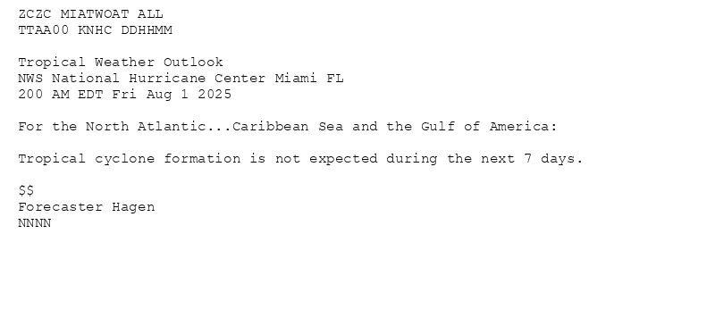 
ZCZC MIATWOAT ALL<br>TTAA00 KNHC DDHHMM<br><br>Tropical Weather Outlook<br>NWS National Hurricane Center Miami FL<br>200 AM EDT Fri Aug 1 2025<br><br>For the North Atlantic...Caribbean Sea and the Gulf of America:<br><br>Tropical cyclone formation is not expected during the next 7 days.<br><br>$$<br>Forecaster Hagen<br>NNNN<br><br><br>

