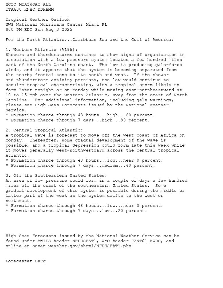 
ZCZC MIATWOAT ALL<br>TTAA00 KNHC DDHHMM<br><br>Tropical Weather Outlook<br>NWS National Hurricane Center Miami FL<br>800 PM EDT Sun Aug 3 2025<br><br>For the North Atlantic...Caribbean Sea and the Gulf of America:<br><br>1. Western Atlantic (AL95):<br>Showers and thunderstorms continue to show signs of organization in <br>association with a low pressure system located a few hundred miles <br>east of the North Carolina coast.  The low is producing gale-force <br>winds, and it appears that the system is becoming separated from <br>the nearby frontal zone to its north and west.  If the shower <br>and thunderstorm activity persists, the low would continue to <br>acquire tropical characteristics, with a tropical storm likely to <br>form later tonight or on Monday while moving east-northeastward at <br>10 to 15 mph over the western Atlantic, away from the coast of North <br>Carolina.  For additional information, including gale warnings, <br>please see High Seas Forecasts issued by the National Weather <br>Service.<br>* Formation chance through 48 hours...high...80 percent.<br>* Formation chance through 7 days...high...80 percent.<br><br>2. Central Tropical Atlantic:<br>A tropical wave is forecast to move off the west coast of Africa on <br>Monday.  Thereafter, some gradual development of the wave is <br>possible, and a tropical depression could form late this week while <br>it moves generally west-northwestward across the central tropical <br>Atlantic.<br>* Formation chance through 48 hours...low...near 0 percent.<br>* Formation chance through 7 days...medium...40 percent.<br><br>3. Off the Southeastern United States:<br>An area of low pressure could form in a couple of days a few hundred <br>miles off the coast of the southeastern United States.  Some <br>gradual development of this system is possible during the middle or <br>latter part of the week as the system drifts to the west or <br>northwest. <br>* Formation chance through 48 hours...low...near 0 percent.<br>* Formation chance through 7 days...low...20 percent.<br><br><br><br><br>High Seas Forecasts issued by the National Weather Service can be <br>found under AWIPS header NFDHSFAT1, WMO header FZNT01 KWBC, and <br>online at ocean.weather.gov/shtml/NFDHSFAT1.php<br><br><br>Forecaster Berg<br><br><br>

