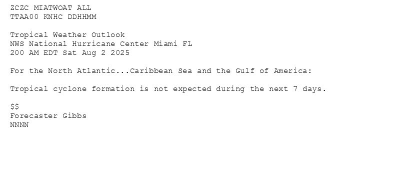 
ZCZC MIATWOAT ALL<br>TTAA00 KNHC DDHHMM<br><br>Tropical Weather Outlook<br>NWS National Hurricane Center Miami FL<br>200 AM EDT Sat Aug 2 2025<br><br>For the North Atlantic...Caribbean Sea and the Gulf of America:<br><br>Tropical cyclone formation is not expected during the next 7 days.<br><br>$$<br>Forecaster Gibbs<br>NNNN<br><br><br>

