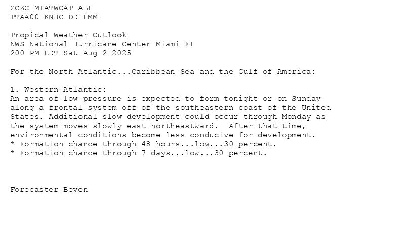 
ZCZC MIATWOAT ALL<br>TTAA00 KNHC DDHHMM<br><br>Tropical Weather Outlook<br>NWS National Hurricane Center Miami FL<br>200 PM EDT Sat Aug 2 2025<br><br>For the North Atlantic...Caribbean Sea and the Gulf of America:<br><br>1. Western Atlantic:<br>An area of low pressure is expected to form tonight or on Sunday <br>along a frontal system off of the southeastern coast of the United <br>States. Additional slow development could occur through Monday as <br>the system moves slowly east-northeastward.  After that time, <br>environmental conditions become less conducive for development.<br>* Formation chance through 48 hours...low...30 percent.<br>* Formation chance through 7 days...low...30 percent.<br><br><br><br>Forecaster Beven<br><br><br>

