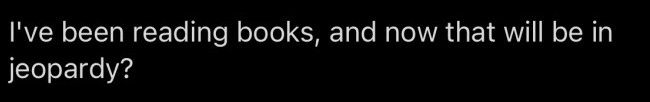 I've been reading books, and now that will be in jeopardy?