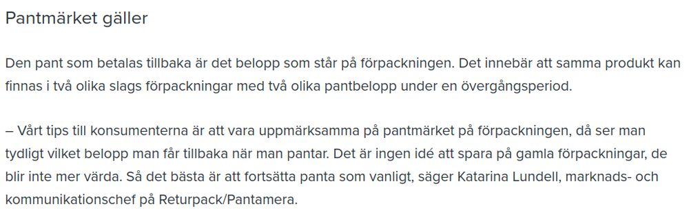 Pantmärket gäller

Den pant som betalas tillbaka är det belopp som står på förpackningen. Det innebär att samma produkt kan finnas i två olika slags förpackningar med två olika pantbelopp under en övergångsperiod.

– Vårt tips till konsumenterna är att vara uppmärksamma på pantmärket på förpackningen, då ser man tydligt vilket belopp man får tillbaka när man pantar. Det är ingen idé att spara på gamla förpackningar, de blir inte mer värda. Så det bästa är att fortsätta panta som vanligt, säger Katarina Lundell, marknads- och kommunikationschef på Returpack/Pantamera.
