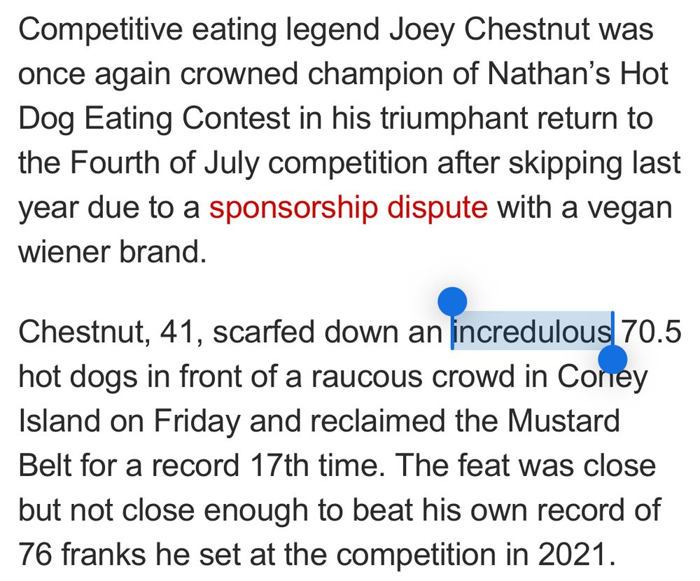 Competitive eating legend Joey Chestnut was once again crowned champion of Nathan's Hot Dog Eating Contest in his triumphant return to the Fourth of July competition after skipping last year due to a sponsorship dispute with a vegan wiener brand.
Chestnut, 41, scared down an incredulous 70.5
hot dogs in front of a raucous crowd in Coney Island on Friday and reclaimed the Mustard Belt for a record 17th time. The feat was close but not close enough to beat his own record of 76 franks he set at the competition in 2021.