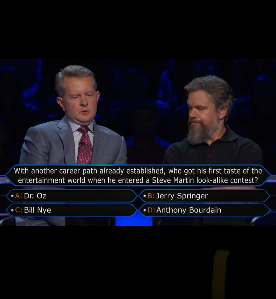 Who wants to be a millionaire, Ken Jennings and Matt Damon are contestants. With another career path already established, who got his first taste of the entertainment world when he entered a Steve Martin look-alike contest?
* A: Dr. Oz
• C: Bill Nye
• B: Jerry Springer
• D: Anthony Bourdain