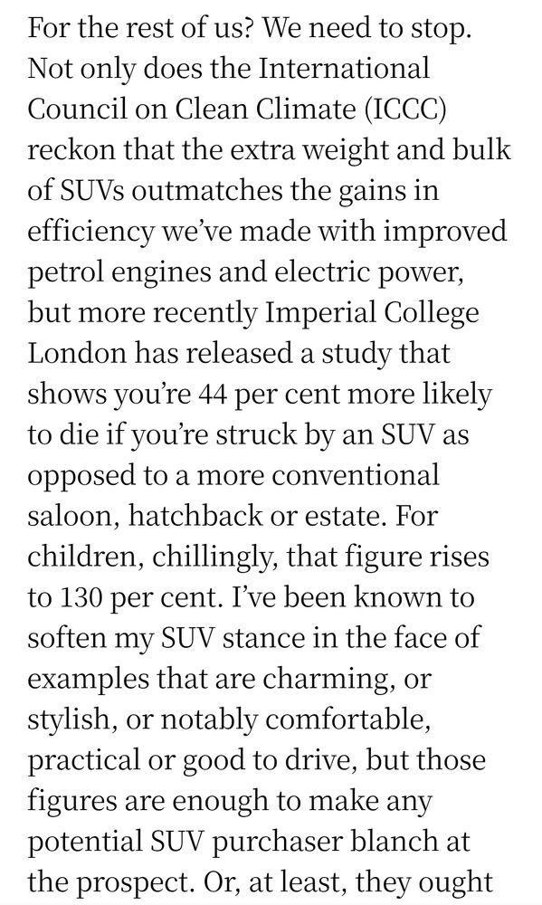 For the rest of us? We need to stop. Not only does the International Council on Clean Climate (ICCC) reckon that the extra weight and bulk of SUVs outmatches the gains in efficiency we’ve made with improved petrol engines and electric power, but more recently Imperial College London has released a study that shows you’re 44 per cent more likely to die if you’re struck by an SUV as opposed to a more conventional saloon, hatchback or estate. For children, chillingly, that figure rises to 130 per cent. I’ve been known to soften my SUV stance in the face of examples that are charming, or stylish, or notably comfortable, practical or good to drive, but those figures are enough to make any potential SUV purchaser blanch at the prospect. Or, at least, they ought to.
