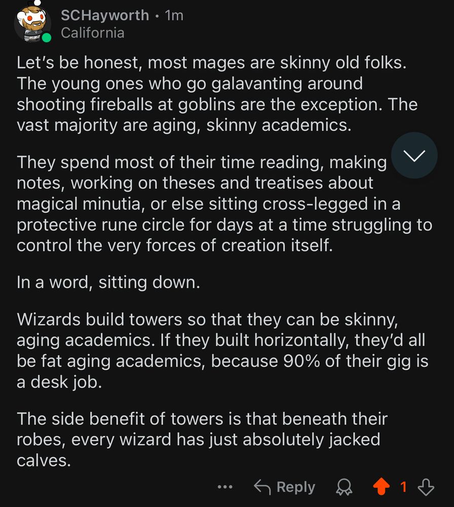 Let’s be honest, most mages are skinny old folks.  The young ones who go galavanting around shooting fireballs at goblins are the exception. The vast majority are aging, skinny academics.

They spend most of their time reading, making notes, working on theses and treatises about magical minutia, or else sitting cross-legged in a protective rune circle for days at a time struggling to control the very forces of creation itself.

In a word, sitting down.

Wizards build towers so that they can be skinny, aging academics. If they built horizontally, they’d all be fat aging academics, because 90% of their gig is a desk job.

The side benefit of towers is that beneath their robes, every wizard has just absolutely jacked calves.