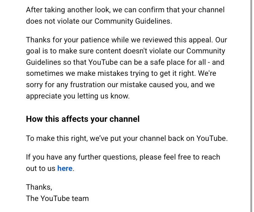 YouTube email that reads: 

After taking another look, we can confirm that your channel does not violate our Community Guidelines.
 
Thanks for your patience while we reviewed this appeal. Our goal is to make sure content doesn't violate our Community Guidelines so that YouTube can be a safe place for all - and sometimes we make mistakes trying to get it right. We're sorry for any frustration our mistake caused you, and we appreciate you letting us know.
 
How this affects your channel
 
To make this right, we’ve put your channel back on YouTube.
 
If you have any further questions, please feel free to reach out to us here.
 
Thanks, 
The YouTube team


