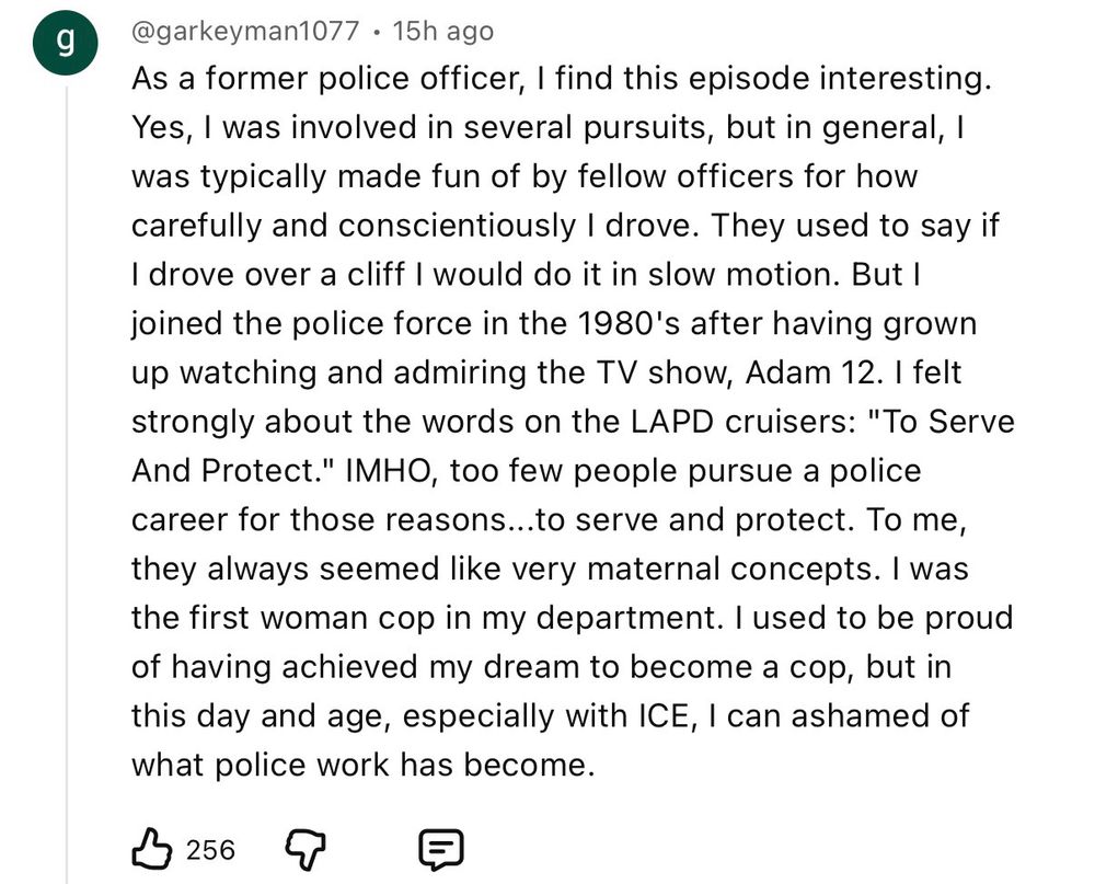 YouTube comment that says: As a former police officer, I find this episode interesting.
Yes, 1 was involved in several pursuits, but in general, I was typically made fun of by fellow officers for how carefully and conscientiously I drove. They used to say if I drove over a cliff I would do it in slow motion. But I joined the police force in the 1980's after having grown up watching and admiring the TV show, Adam 12. I felt strongly about the words on the LAPD cruisers: "To Serve And Protect." IMHO, too few people pursue a police career for those reasons...to serve and protect. To me, they always seemed like very maternal concepts. I was the first woman cop in my department. I used to be proud of having achieved my dream to become a cop, but in this day and age, especially with ICE, I can ashamed of what police work has become.