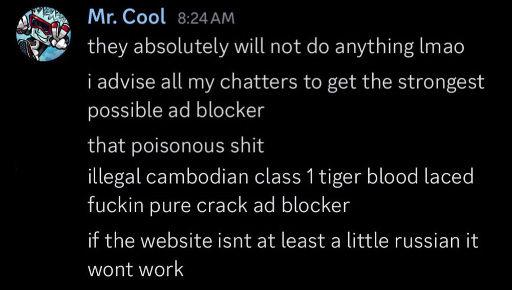 screenshot of discord message from Mr. Cool: they absolutely will not do anything Imao 
i advise all my chatters to get the strongest possible ad blocker 
that poisonous shit
illegal cambodian class 1 tiger blood laced fuckin pure crack ad blocker
if the website isnt at least a little russian it wont work