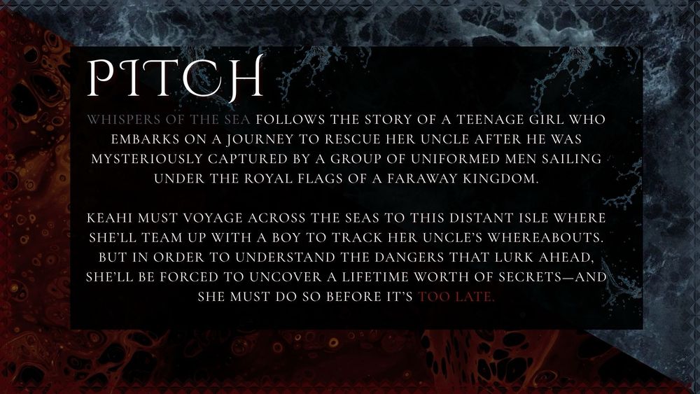 The second slide showcases the pitch:

WHISPERS OF THE SEA follows the story of a teenage girl who embarks on a journey to rescue her uncle after he was mysteriously captured by a group of uniformed men sailing under the royal flags of a faraway kingdom. 

Keahi must voyage across the seas to this distant isle where she’ll team up with a boy to track her uncle’s whereabouts. But in order to understand the dangers that lurk ahead, she’ll be forced to uncover a lifetime worth of secrets—and she must do so before it’s too late. 