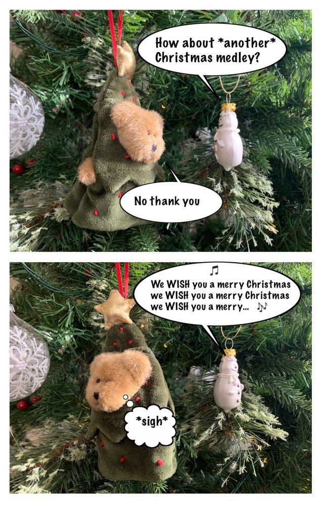 Bear and Snowman decorations in a tree. 
Snowy: How about *another* Christmas medley?
CTB: No thank you.
Snowy: We WISH you a merry Christmas we WISH you a merry Christmas we WISH you a merry... 
CTB: *sigh*