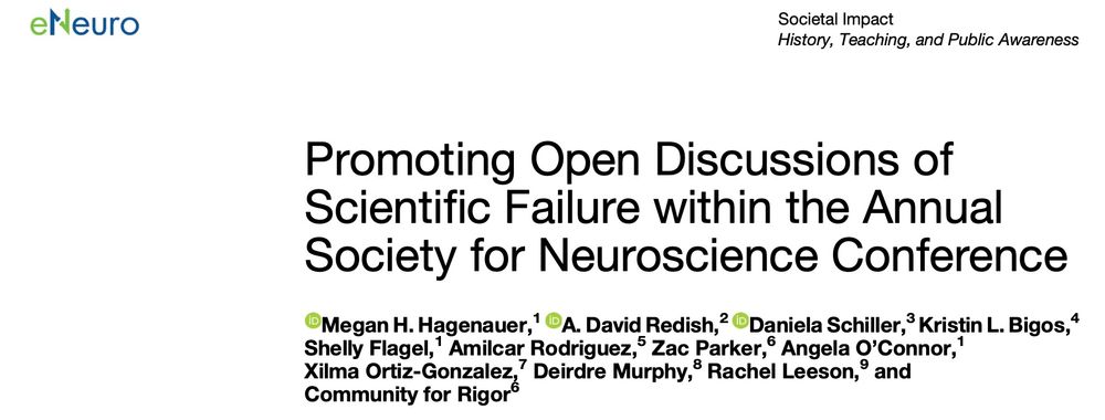 Screenshot of eNeuro title page:
Promoting Open Discussions of Scientific Failure within the Annual
Society for Neuroscience Conference
Megan H. Hagenauer,1 A. David Redish,2 Daniela Schiller,3 Kristin L. Bigos,4 Shelly Flagel,1 Amilcar Rodriguez,5 Zac Parker,6 Angela O’Connor,1 Xilma Ortiz-Gonzalez,7 Deirdre Murphy,8 Rachel Leeson,9 and Community for Rigor6