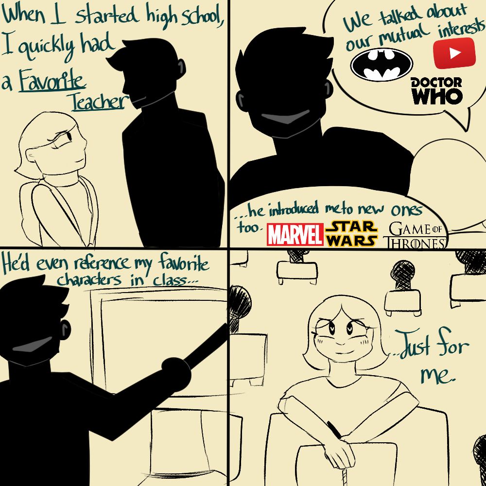 Words read:
"When I started high school, I quickly had a favorite teacher. We talked about our mutual interests (DC, Youtube Content Creation, Doctor Who). ...he introduced me to new ones too (Marvel, Star Wars, and Game of Thrones).