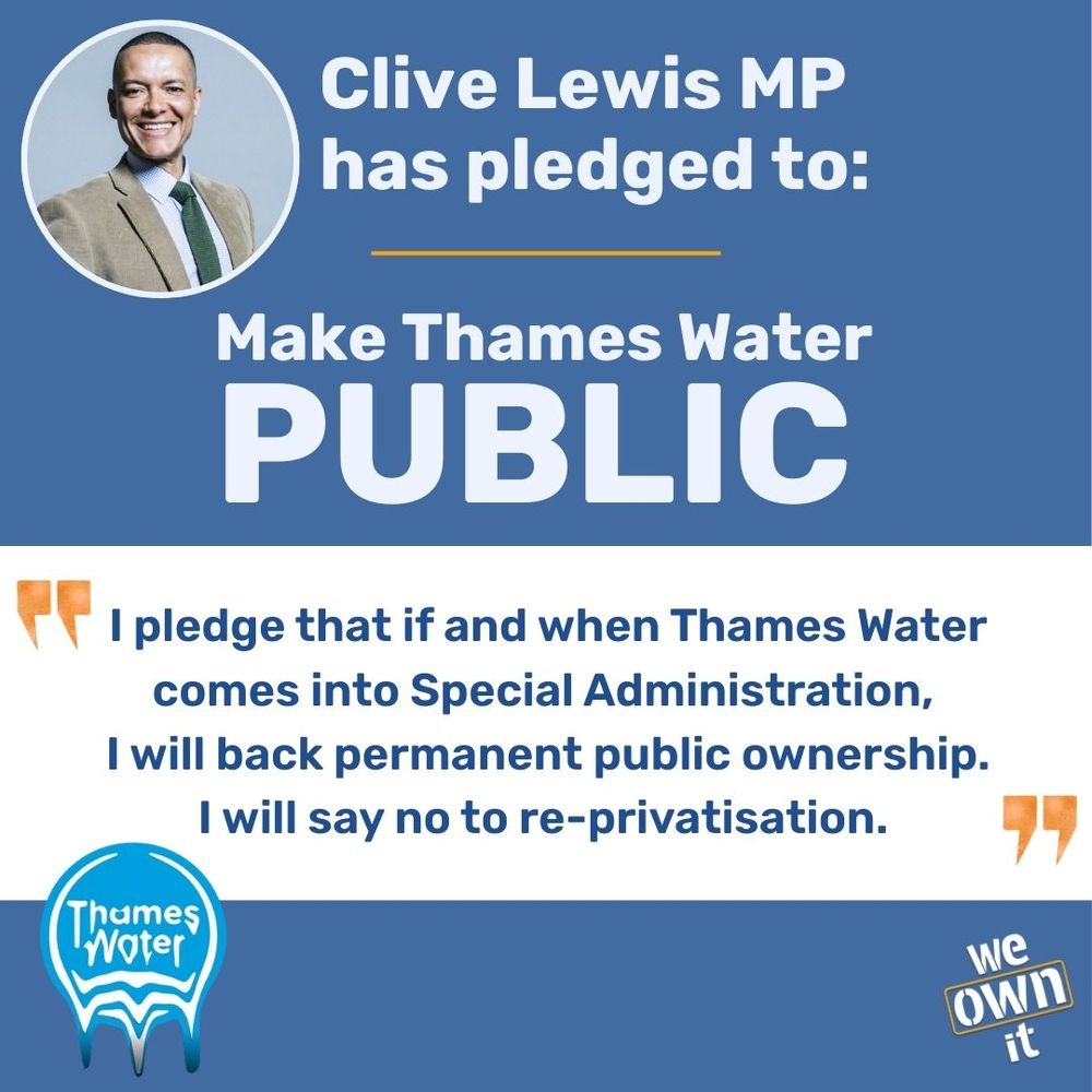 Clive Lewis MP has pledged to: Make Thames Water Public. I pledge that if and when Thames Water comes into Special Administration, 
I will back permanent public ownership. I will say no to re-privatisation. 