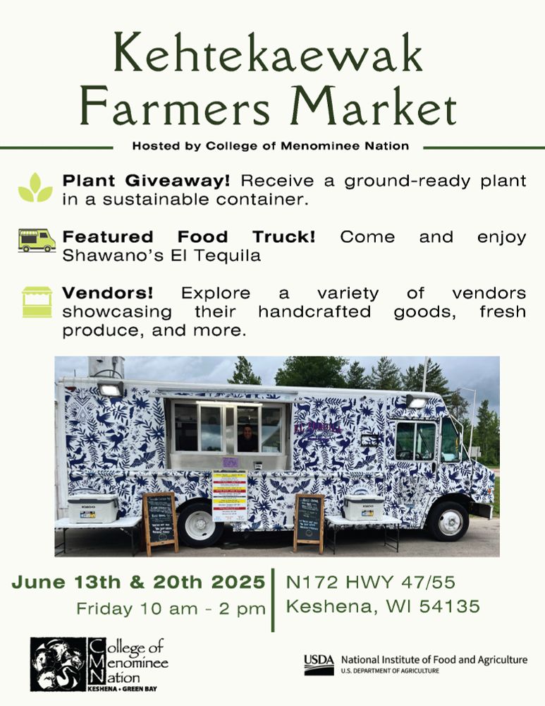 A flyer for the Kehtekaewak Farmers Market, hosted by the College of Menominee Nation. Bullet points list:
- Plant Giveaway! Receive a ground-ready plant in a sustainable container.
- Featured Food Truck! Come and enjoy Shawano's El Tequila.
- Vendors! Explore a variety of vendors showcasing their handcrafted goods, fresh produce, and more.
June 13th & 20th, 2025, Friday 10AM - 2PM
N172 HWY 47/55
Keshena, WI 54135

In the bottom left, the College of Menominee Nation wordmark is shown in black. In the bottom right, the USDA logo is shown, also in black.