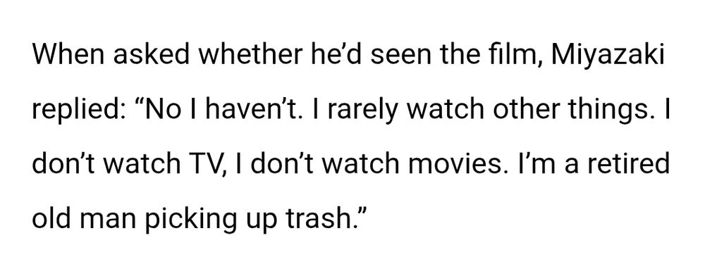 When asked whether he’d seen the film, Miyazaki replied: “No I haven’t. I rarely watch other things. I don’t watch TV, I don’t watch movies. I’m a retired old man picking up trash.”