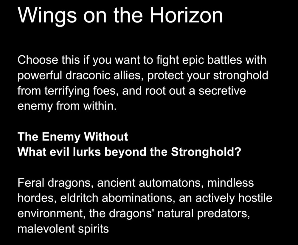 Wings on the Horizon Choose this if you want to fight epic battles with powerful draconic allies, protect your stronghold from terrifying foes, and root out a secretive enemy from within. The Enemy Without What evil lurks beyond the Stronghold? Feral dragons, ancient automatons, mindless hordes, eldritch abominations, an actively hostile environment, the dragons' natural predators, malevolent spirits