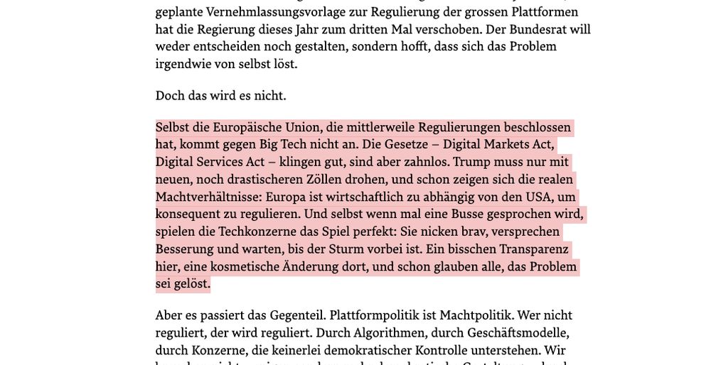 Screenshot Woz.ch. Text: 

Selbst die Europäische Union, die mittlerweile Regulierungen beschlossen hat, kommt gegen Big Tech nicht an. Die Gesetze – Digital Markets Act, Digital Services Act – klingen gut, sind aber zahnlos. Trump muss nur mit neuen, noch drastischeren Zöllen drohen, und schon zeigen sich die realen Machtverhältnisse: Europa ist wirtschaftlich zu abhängig von den USA, um konsequent zu regulieren. Und selbst wenn mal eine Busse gesprochen wird, spielen die Techkonzerne das Spiel perfekt: Sie nicken brav, versprechen Besserung und warten, bis der Sturm vorbei ist. Ein bisschen Transparenz hier, eine kosmetische Änderung dort, und schon glauben alle, das Problem sei gelöst.