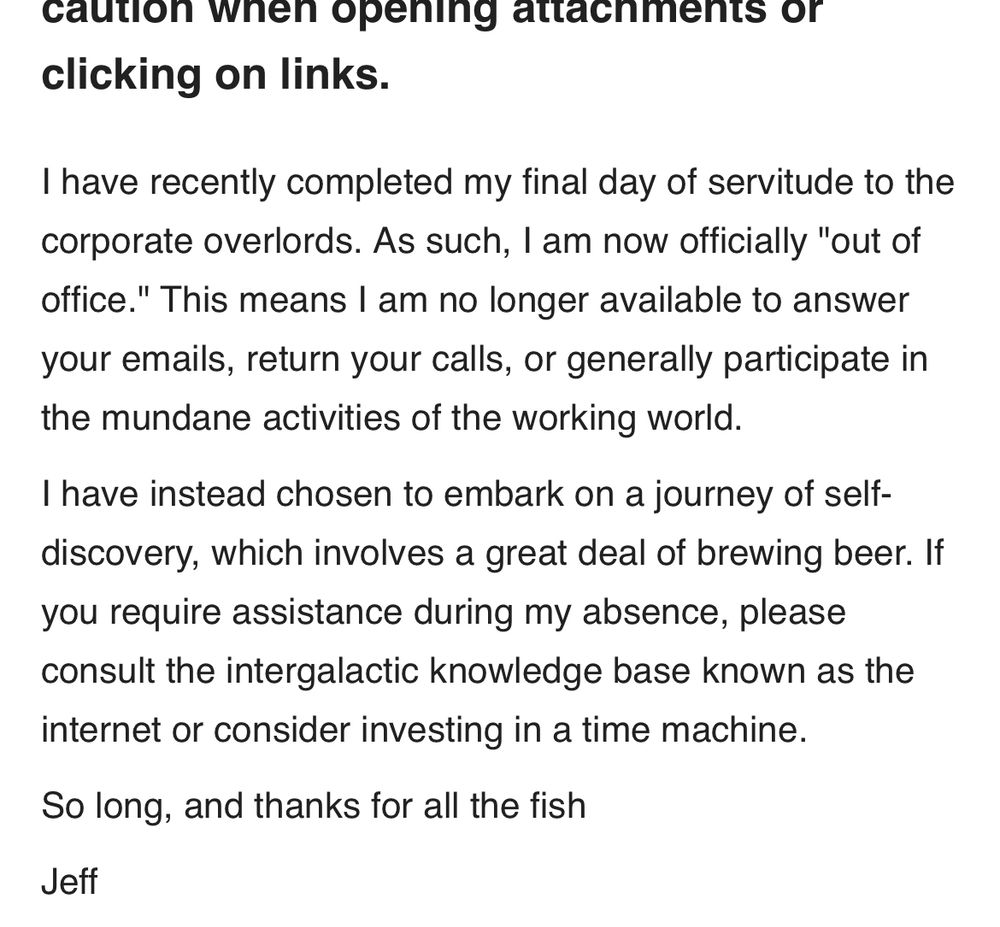 An email that states “I have recently completed my final day of servitude to the corporate overlords. As such, I am now officially "out of office." This means I am no longer available to answer your emails, return your calls, or generally participate in the mundane activities of the working world.
I have instead chosen to embark on a journey of self-discovery, which involves a great deal of brewing beer. If you require assistance during my absence, please consult the intergalactic knowledge base known as the internet or consider investing in a time machine.
So long, and thanks for all the fish
Jeff”