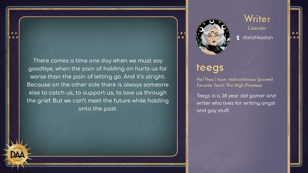 A fanfic excerpt from teegs, calendar writer, that reads:
There comes a time one day when we must say goodbye, when the pain of holding on hurts us for worse than the pain of letting go. And it's alrght. Because on teh other side there is always someone else to catch us, to support us, to love us through the grief. But we can't meet the future while holding onto the past.