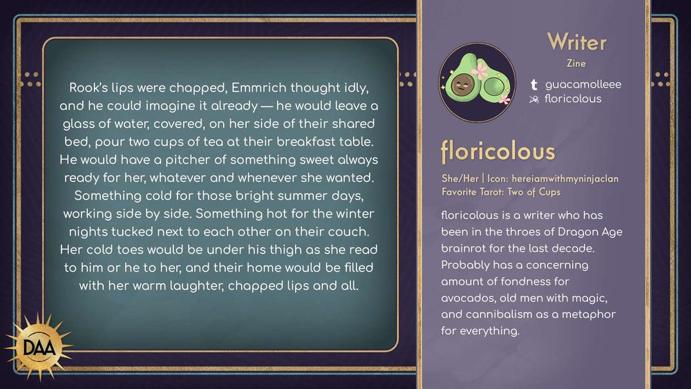 A fanfic excerpt from floricolous, zine writer, that reads:
Rook's lips were chapped, Emmrich thought idly, and he could imagine it already— he would leave a glass of water, covered, on her side of their shared bed, pour two cups of tea at their breakfast table. He would have a pitcher of something sweet always ready for her, whatever and whenever she wanted. Something cold for those bright summer days, working side by side. Something hot for the winter nights tucked next to each other on their couch. Her cold toes would be under his thigh as she read to him or he to her, and their home would be filled with her warm laughter, chapped lips and all.