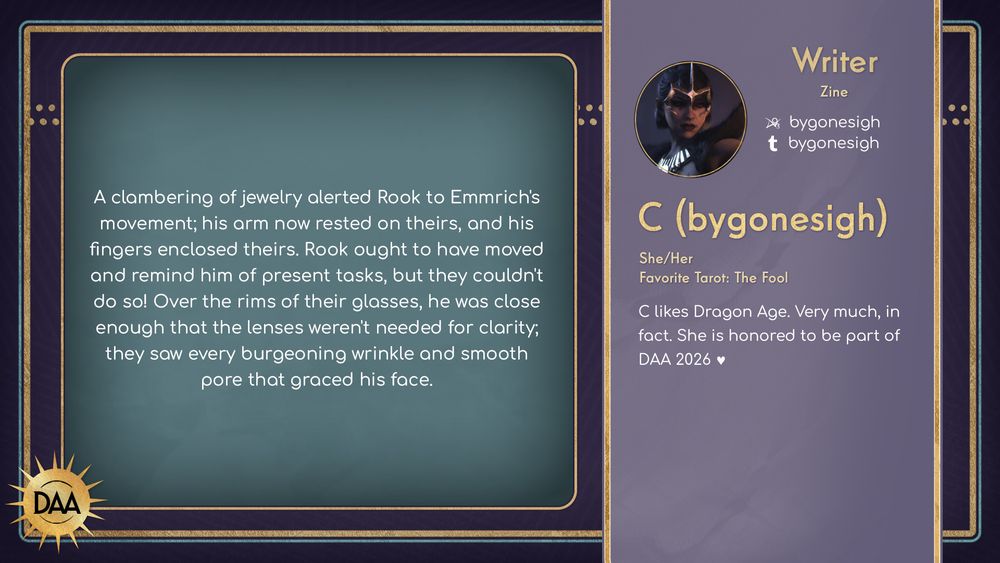 A fanfic excerpt from C (bygonesigh), zine writer, that reads:
A clambering of jewelry alterted Rook to Emmrich's movement; his arm now rested on theirs, and his fingers enclosed tehirs. Rook ought to have moved and remind him of present tasks, but they couldn't do so! Over the rims of their glasses, he was close enoug that the lenses weren't needed for clarity; they saw every burgeoning wrinkle and smooth pore that graced his face.