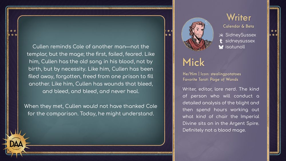 A fanfic excerpt from Mick, calendar writer & beta, that reads:
Cullen reminds Cole of another man - not the templar, but the mage, the first, failed, feared. Like him, Cullen has the old song in his blood, not by birth, but by necessity. Like him, Culen has been filed away, forgotten, freed from one prison to fill another. Like him, Cullen has wounds that bleed, and bleed, and bleed, and never heal.

When they met, Cullen would not have thanked Cole for the comparison. Today, he might understand.