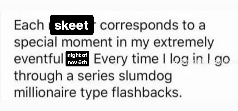 Shoddily made meme. It reads, “each skeet corresponds to a special moment in my extremely eventful night of nov 5th.” every time I log in I go through a series slumdog millionaire type flashbacks.”