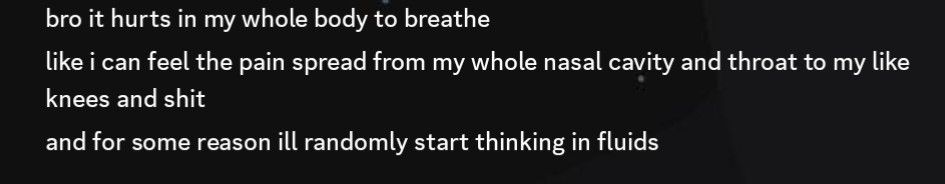 bro it hurts in my whole body to breathe
like i can feel the pain spread from my whole nasal cavity and throat to my like knees and shit
and for some reason ill randomly start thinking in fluids
