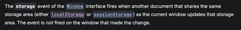 The `storage` event of the `Window` interface fires when another document that shares the same storage area (either `localStorage` or `sessionStorage`) as the current window updates that storage area. The event is *not* fired on the window that made the change.