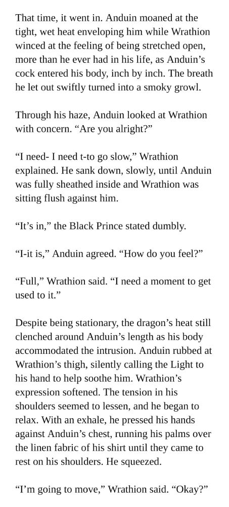 another wip from the wranduin fic I'm writing!!!

-

That time, it went in. Anduin moaned at the tight, wet heat enveloping him while Wrathion winced at the feeling of being stretched open, more than he ever had in his life, as Anduin’s cock entered his body, inch by inch. The breath he let out swiftly turned into a smoky growl.

Through his haze, Anduin looked at Wrathion with concern. “Are you alright?”

“I need- I need t-to go slow,” Wrathion explained. He sank down, slowly, until Anduin was fully sheathed inside and Wrathion was sitting flush against him.

“It’s in,” the Black Prince stated dumbly.

“I-it is,” Anduin agreed. “How do you feel?”

“Full,” Wrathion said. “I need a moment to get used to it.”

Despite being stationary, the dragon’s heat still clenched around Anduin’s length as his body accommodated the intrusion. Anduin rubbed at Wrathion’s thigh, silently calling the Light to his hand to help soothe him. Wrathion’s expression softened. The tension in his shoulders seemed to lessen, and he began to relax. With an exhale, he pressed his hands against Anduin’s chest, running his palms over the linen fabric of his shirt until they came to rest on his shoulders once again. He squeezed.

“I’m going to move,” Wrathion said. “Okay?”