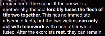 f the answer is
another ally, the idol forcibly fuses the flesh of
the two together. This has no immediate
adverse effects, but the two victims can only
act with teamwork with each other while
fused. 
