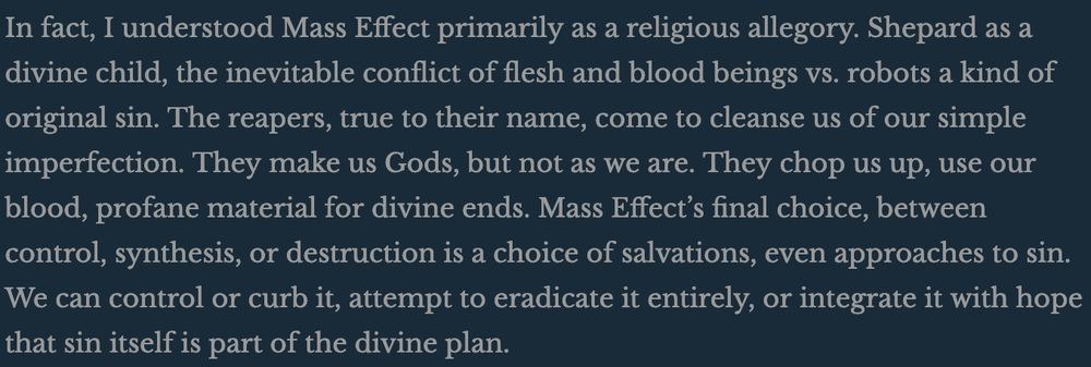 In fact, I understood Mass Effect primarily as a religious allegory. Shepard as a divine child, the inevitable conflict of flesh and blood beings vs. robots a kind of original sin. The reapers, true to their name, come to cleanse us of our simple imperfection. They make us Gods, but not as we are. They chop us up, use our blood, profane material for divine ends. Mass Effect's final choice, between control, synthesis, or destruction is a choice of salvations, even approaches to sin. We can control or curb it, attempt to eradicate it entirely, or integrate it with hope that sin itself is part of the divine plan.