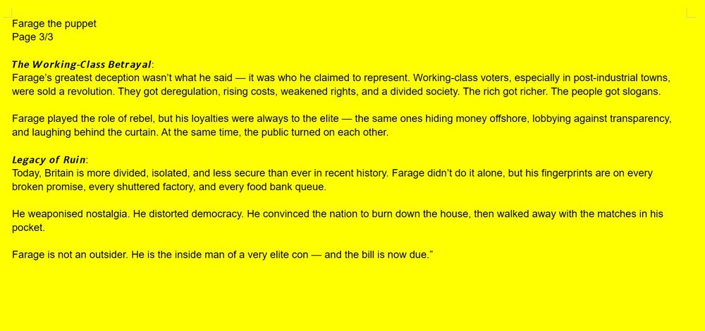 Farage the puppet
Page 3/3

𝙏𝙝𝙚 𝙒𝙤𝙧𝙠𝙞𝙣𝙜-𝘾𝙡𝙖𝙨𝙨 𝘽𝙚𝙩𝙧𝙖𝙮𝙖𝙡:
Farage’s greatest deception wasn’t what he said — it was who he claimed to represent. Working-class voters, especially in post-industrial towns, were sold a revolution. They got deregulation, rising costs, weakened rights, and a divided society. The rich got richer. The people got slogans.

Farage played the role of rebel, but his loyalties were always to the elite — the same ones hiding money offshore, lobbying against transparency, and laughing behind the curtain. At the same time, the public turned on each other.

𝙇𝙚𝙜𝙖𝙘𝙮 𝙤𝙛 𝙍𝙪𝙞𝙣:
Today, Britain is more divided, isolated, and less secure than ever in recent history. Farage didn’t do it alone, but his fingerprints are on every broken promise, every shuttered factory, and every food bank queue.

He weaponised nostalgia. He distorted democracy. He convinced the nation to burn down the house, then walked away with the matches in his pocket.

Farage is not an outsider. He is the inside man of a very elite con — and the bill is now due.” 