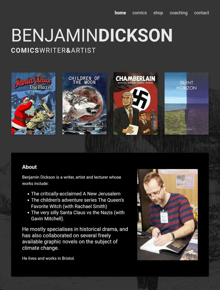 A screenshot of bendickson.co.uk in dark mode:

BENJAMIN DICKSON
COMICS WRITER AND ARTIST

There are four thumbnails of book covers, for:
- Santa Claus Vs the Nazis
- Children of the Moon
- Chamberlain
- Silent Horizon

About
Benjamin Dickson is a writer, artist and lecturer whose works include:

- The critically-acclaimed A New Jerusalem
- The children’s adventure series The Queen’s Favorite Witch (with Rachael Smith)
- The very silly Santa Claus vs the Nazis (with Gavin Mitchell).

He mostly specialises in historical drama, and has also collaborated on several freely available graphic novels on the subject of climate change.

He lives and works in Bristol.

There is a photo of him signing a copy of A New Jerusalem.