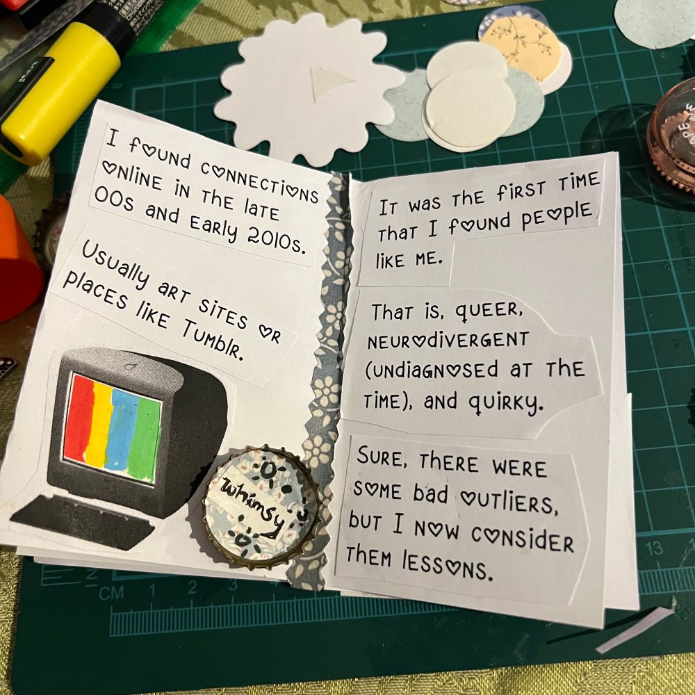 I found connections online in the late 00s and early 2010s. Usually art sites or places like tumblr.
It was the first time that I found people like me.
That is, queer, neurodivergent (undiagnosed at the time), and quirky.
Sure, there were some bad outliers, but i now consider them lessons.