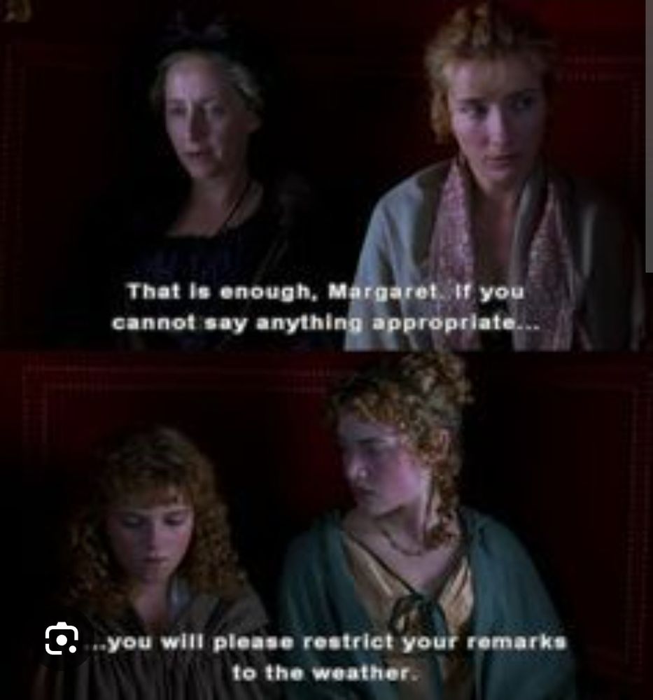 An image from Sense and Sensibility (1995).  The carriage scene with Mrs. Dashboard and her daughters.

MRS DASHWOOD:  That is enough, Margaret.  If you cannot think of anything appropriate to say, you will please restrict your remarks to the weather.