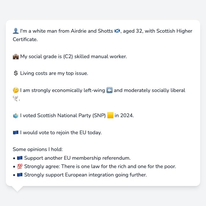 👤 I'm a white man from Airdrie and Shotts 🏴󠁧󠁢󠁳󠁣󠁴󠁿, aged 32, with Scottish Higher Certificate.

💼 My social grade is (C2) skilled manual worker.

💲 Living costs are my top issue.

🤔 I am strongly economically left-wing ⬅️ and moderately socially liberal 🕊️.

🗳️ I voted Scottish National Party (SNP) 🟨 in 2024.

🇪🇺 I would vote to rejoin the EU today.

Some opinions I hold:
• 🇪🇺 Support another EU membership referendum.
• 💯 Strongly agree: There is one law for the rich and one for the poor.
• 🇪🇺 Strongly support European integration going further.