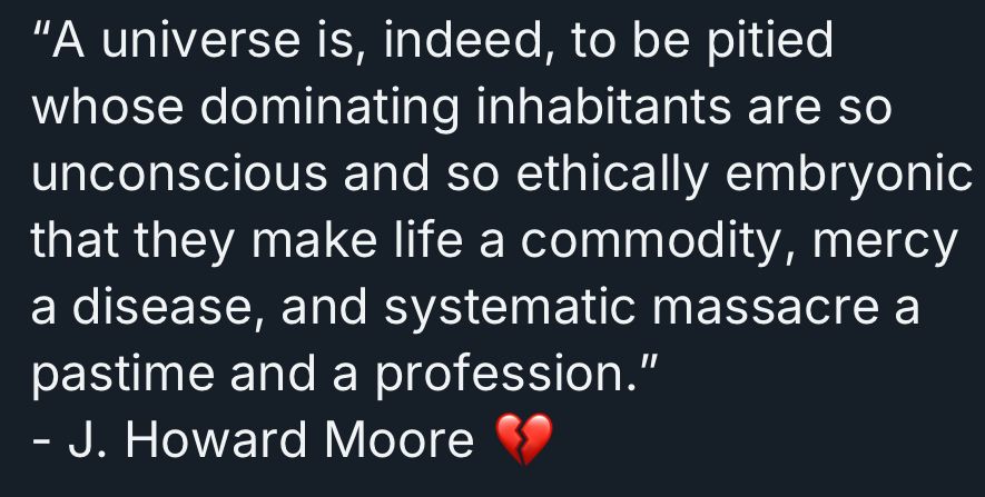 “A universe is, indeed, to be pitied whose dominating inhabitants are so unconscious and so ethically embryonic that they make life a commodity, mercy a disease, and systematic massacre a pasttime and a profession.“ – J. Howard Moore 💔