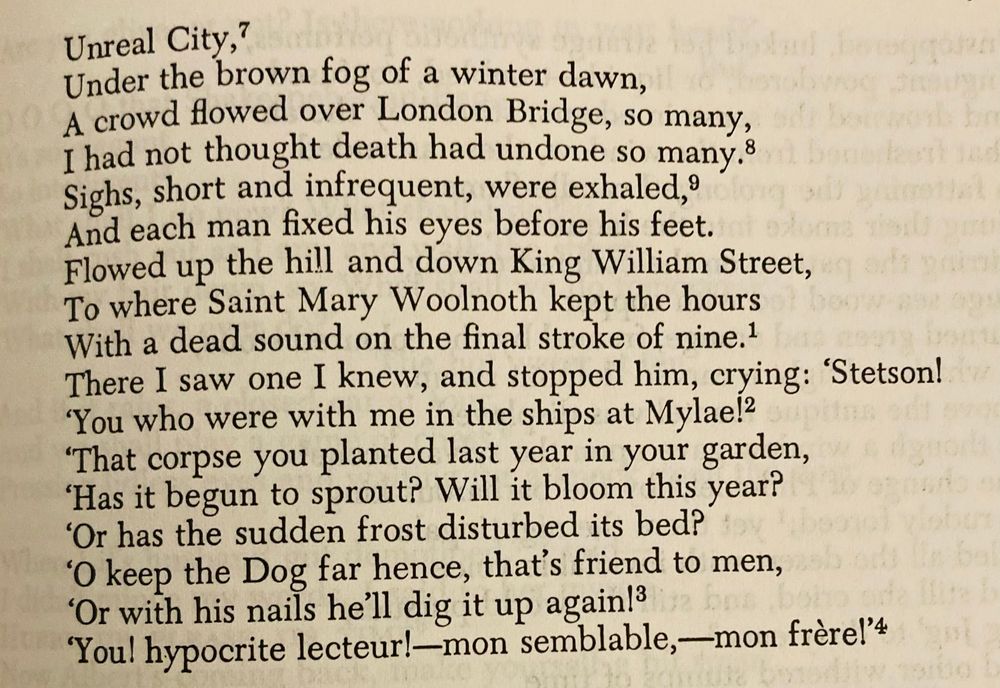 Unreal City,
Under the brown fog of a winter dawn,
A crowd flowed over London Bridge, so many,
I had not thought death had undone so many.
Sighs, short and infrequent, were exhaled,
And each man fixed his eyes before his feet.
Flowed up the hill and down King William Street,
To where Saint Mary Woolnoth kept the hours
With a dead sound on the final stroke of nine.
There I saw one I knew, and stopped him, crying: 'Stetson!
‘You who were with me in the ships at Mylae!
‘That corpse you planted last year in your garden,
‘Has it begun to sprout? Will it bloom this year?
‘Or has the sudden frost disturbed its bed?
‘Oh keep the Dog far hence, that’s friend to men,
‘Or with his nails he’ll dig it up again!
‘You! hypocrite lecteur!—mon semblable,—mon frère!”
