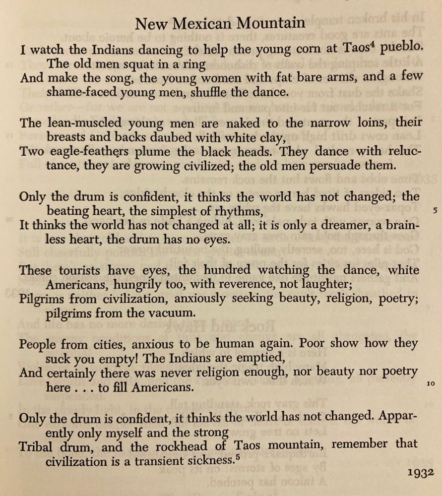 I watch the Indians dancing to help the young corn at Taos
pueblo. The old men squat in a ring
And make the song, the young women with fat bare arms, and a
few shame-faced young men, shuffle the dance.

The lean-muscled young men are naked to the narrow loins,
their breasts and backs daubed with white clay,
Two eagle-feathers plume the black heads. They dance with
reluctance, they are growing civilized; the old men persuade them.

Only the drum is confident, it thinks the world has not changed;
the beating heart, the simplest of rhythms,
It thinks the world has not changed at all; it is only a dreamer,
a brainless heart, the drum has no eyes.

These tourists have eyes, the hundred watching the dance, white
Americans, hungrily too, with reverence, not laughter;
Pilgrims from civilization, anxiously seeking beauty, religion,
poetry; pilgrims from the vacuum.

People from cities, anxious to be human again. Poor show how
they suck you empty! The Indians are emptied,
And certainly there was never religion enough, nor beauty nor
poetry here ... to fill Americans.

Only the drum is confident, it thinks the world has not changed.
Apparently only myself and the strong
Tribal drum, and the rockhead of Taos mountain, remember
that civilization is a transient sickness.